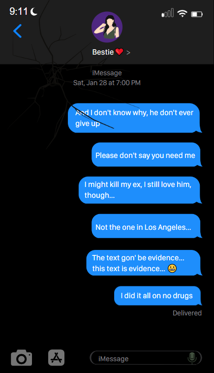 A screenshot of a fictitious imessage conversation made in Canva. The user of the iPhone has sent a stream of texts to a person named  Bestie  at 7pm on January 28th. The texts read And I don't know why, he don't ever give up ,  Please don't say you need me ,  I might kill my ex, I still love him though... ,  Not eh one in Los Angeles ,  the text gon' be evidence... this text is evidence... grimace emoji ,  I did it all on no drugs  The iPhone is in dark mode, it's screen is cracked, and the current time is 9:11.
